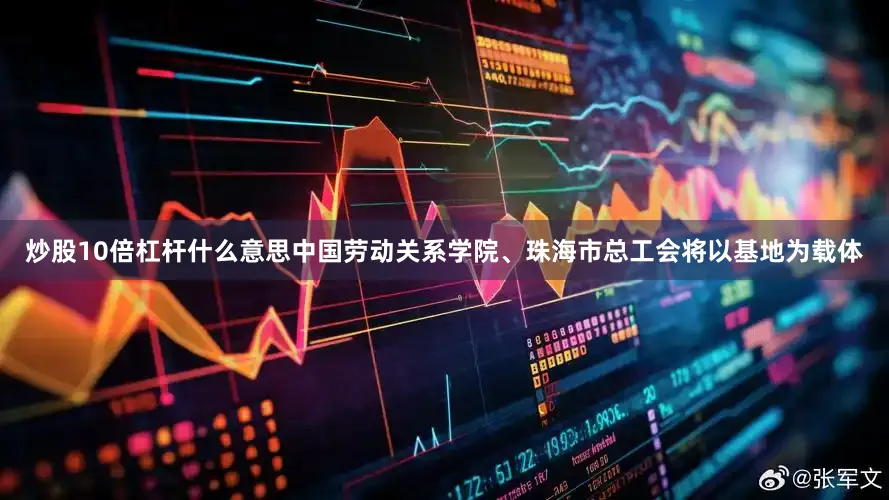 炒股10倍杠杆什么意思中国劳动关系学院、珠海市总工会将以基地为载体