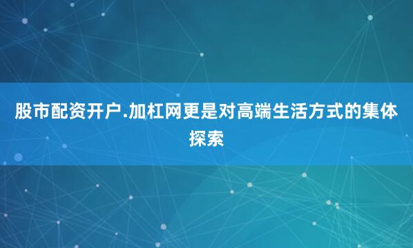股市配资开户.加杠网更是对高端生活方式的集体探索