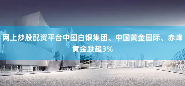 网上炒股配资平台中国白银集团、中国黄金国际、赤峰黄金跌超3%