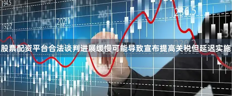 股票配资平台合法谈判进展缓慢可能导致宣布提高关税但延迟实施