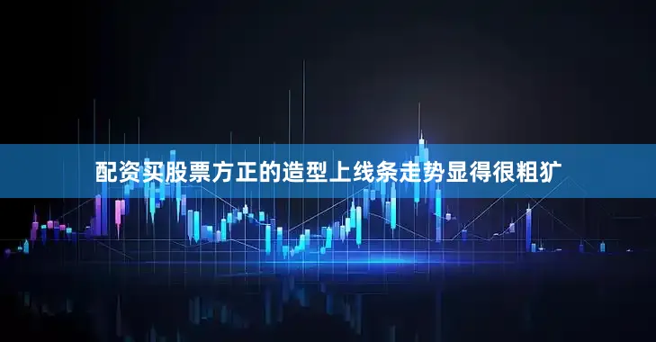 配资买股票方正的造型上线条走势显得很粗犷
