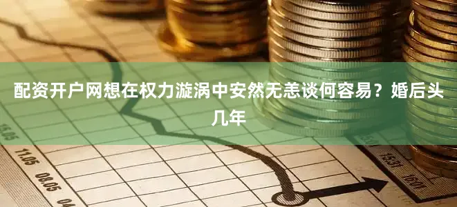 配资开户网想在权力漩涡中安然无恙谈何容易？婚后头几年