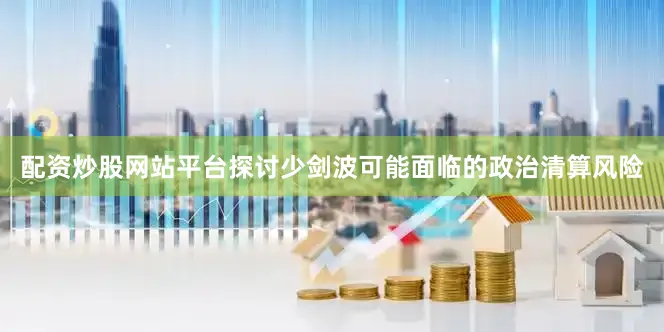配资炒股网站平台探讨少剑波可能面临的政治清算风险