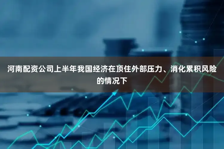 河南配资公司上半年我国经济在顶住外部压力、消化累积风险的情况下
