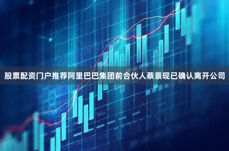 股票配资门户推荐阿里巴巴集团前合伙人蔡景现已确认离开公司