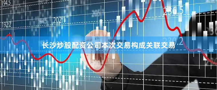 长沙炒股配资公司本次交易构成关联交易