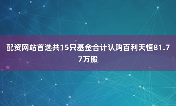 配资网站首选共15只基金合计认购百利天恒81.77万股