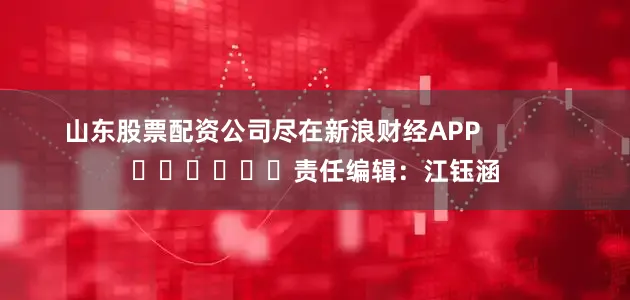 山东股票配资公司尽在新浪财经APP            						责任编辑：江钰涵